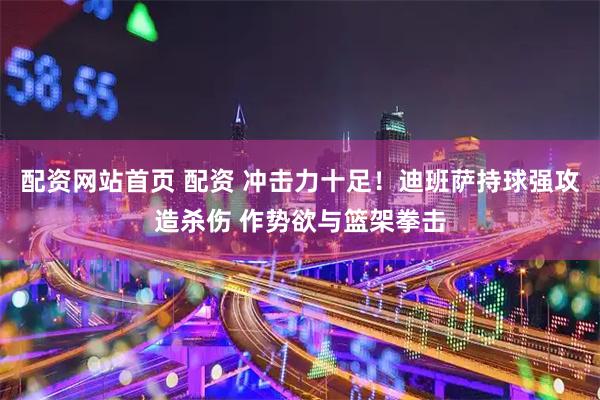 配资网站首页 配资 冲击力十足！迪班萨持球强攻造杀伤 作势欲与篮架拳击